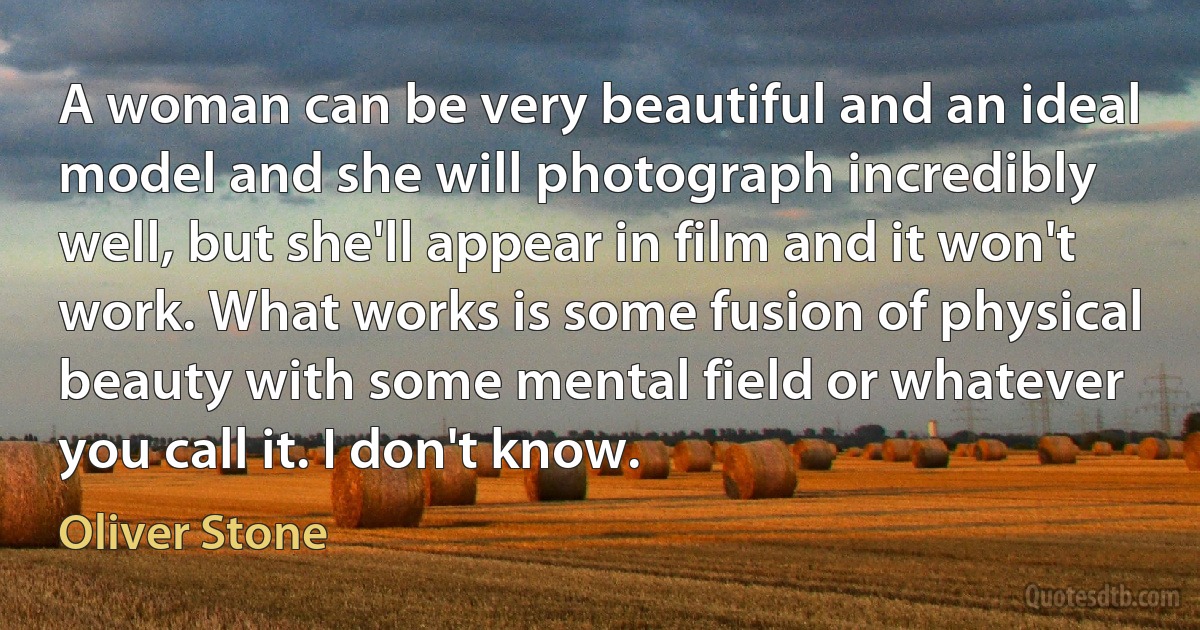 A woman can be very beautiful and an ideal model and she will photograph incredibly well, but she'll appear in film and it won't work. What works is some fusion of physical beauty with some mental field or whatever you call it. I don't know. (Oliver Stone)