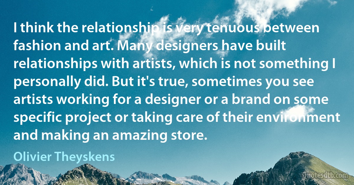 I think the relationship is very tenuous between fashion and art. Many designers have built relationships with artists, which is not something I personally did. But it's true, sometimes you see artists working for a designer or a brand on some specific project or taking care of their environment and making an amazing store. (Olivier Theyskens)