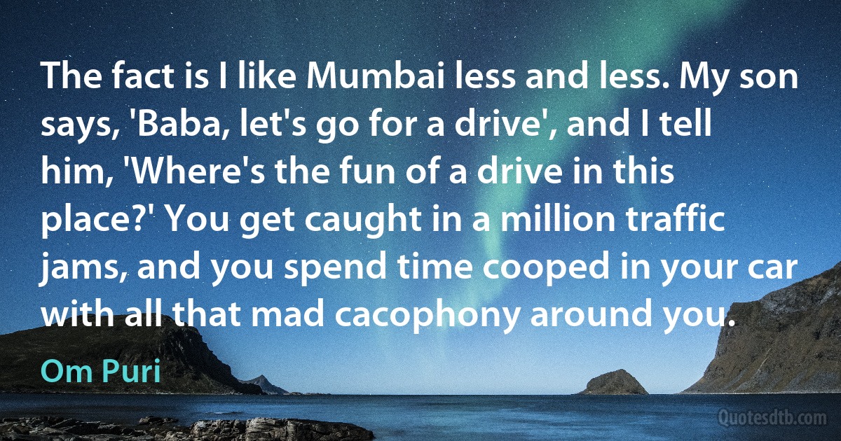 The fact is I like Mumbai less and less. My son says, 'Baba, let's go for a drive', and I tell him, 'Where's the fun of a drive in this place?' You get caught in a million traffic jams, and you spend time cooped in your car with all that mad cacophony around you. (Om Puri)