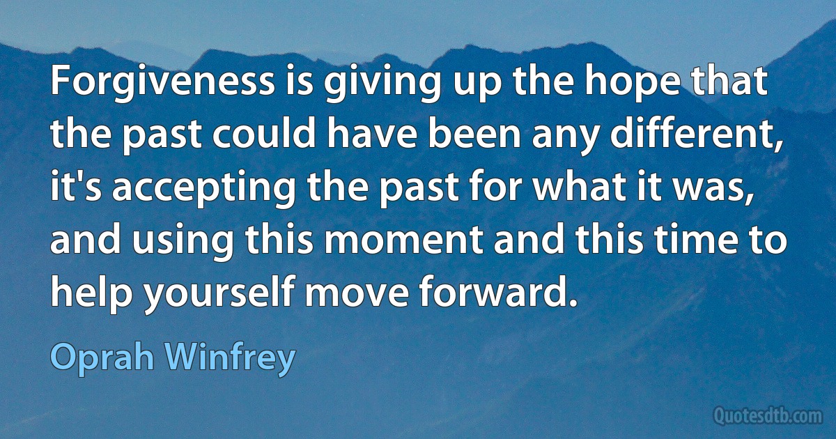 Forgiveness is giving up the hope that the past could have been any different, it's accepting the past for what it was, and using this moment and this time to help yourself move forward. (Oprah Winfrey)