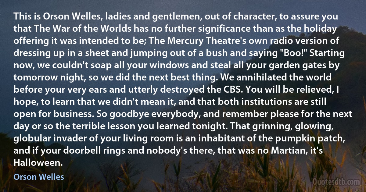 This is Orson Welles, ladies and gentlemen, out of character, to assure you that The War of the Worlds has no further significance than as the holiday offering it was intended to be; The Mercury Theatre's own radio version of dressing up in a sheet and jumping out of a bush and saying "Boo!" Starting now, we couldn't soap all your windows and steal all your garden gates by tomorrow night, so we did the next best thing. We annihilated the world before your very ears and utterly destroyed the CBS. You will be relieved, I hope, to learn that we didn't mean it, and that both institutions are still open for business. So goodbye everybody, and remember please for the next day or so the terrible lesson you learned tonight. That grinning, glowing, globular invader of your living room is an inhabitant of the pumpkin patch, and if your doorbell rings and nobody's there, that was no Martian, it's Halloween. (Orson Welles)