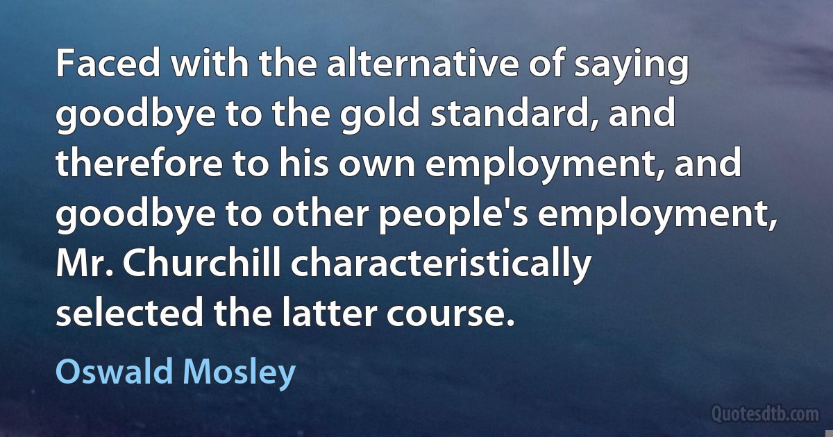 Faced with the alternative of saying goodbye to the gold standard, and therefore to his own employment, and goodbye to other people's employment, Mr. Churchill characteristically selected the latter course. (Oswald Mosley)