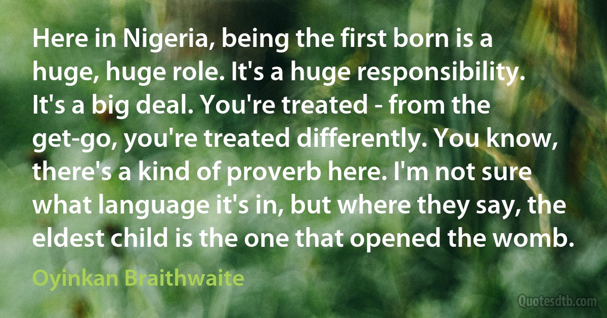 Here in Nigeria, being the first born is a huge, huge role. It's a huge responsibility. It's a big deal. You're treated - from the get-go, you're treated differently. You know, there's a kind of proverb here. I'm not sure what language it's in, but where they say, the eldest child is the one that opened the womb. (Oyinkan Braithwaite)