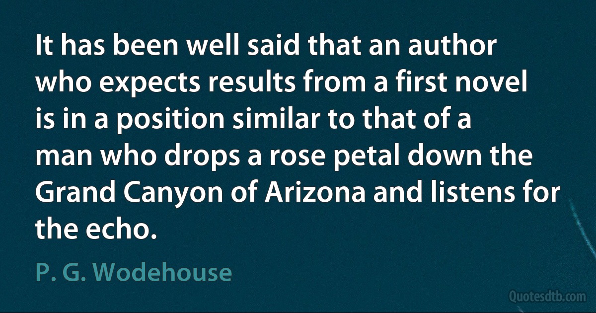 It has been well said that an author who expects results from a first novel is in a position similar to that of a man who drops a rose petal down the Grand Canyon of Arizona and listens for the echo. (P. G. Wodehouse)