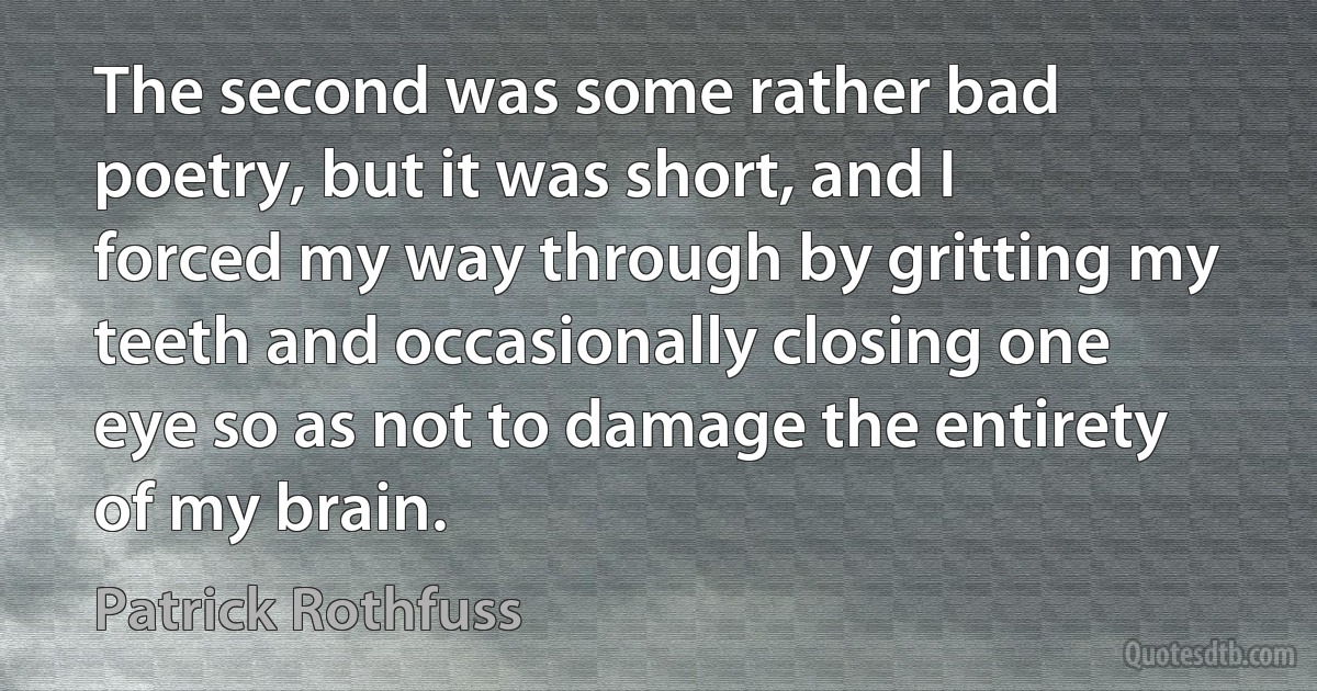 The second was some rather bad poetry, but it was short, and I forced my way through by gritting my teeth and occasionally closing one eye so as not to damage the entirety of my brain. (Patrick Rothfuss)