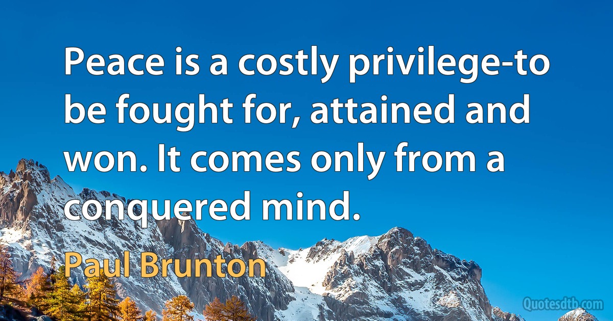 Peace is a costly privilege-to be fought for, attained and won. It comes only from a conquered mind. (Paul Brunton)