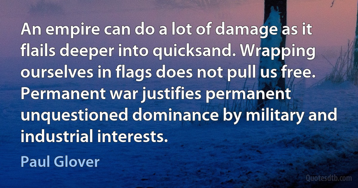 An empire can do a lot of damage as it flails deeper into quicksand. Wrapping ourselves in flags does not pull us free. Permanent war justifies permanent unquestioned dominance by military and industrial interests. (Paul Glover)