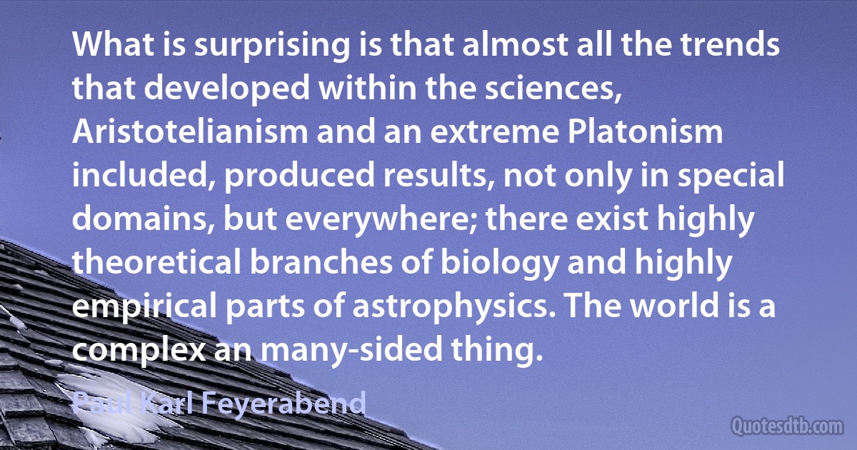 What is surprising is that almost all the trends that developed within the sciences, Aristotelianism and an extreme Platonism included, produced results, not only in special domains, but everywhere; there exist highly theoretical branches of biology and highly empirical parts of astrophysics. The world is a complex an many-sided thing. (Paul Karl Feyerabend)