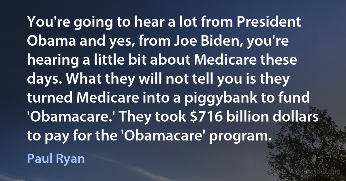 You're going to hear a lot from President Obama and yes, from Joe Biden, you're hearing a little bit about Medicare these days. What they will not tell you is they turned Medicare into a piggybank to fund 'Obamacare.' They took $716 billion dollars to pay for the 'Obamacare' program. (Paul Ryan)