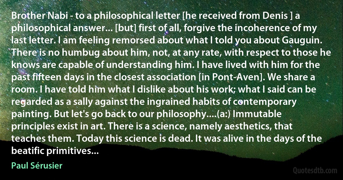 Brother Nabi - to a philosophical letter [he received from Denis ] a philosophical answer... [but] first of all, forgive the incoherence of my last letter. I am feeling remorsed about what I told you about Gauguin. There is no humbug about him, not, at any rate, with respect to those he knows are capable of understanding him. I have lived with him for the past fifteen days in the closest association [in Pont-Aven]. We share a room. I have told him what I dislike about his work; what I said can be regarded as a sally against the ingrained habits of contemporary painting. But let's go back to our philosophy....(a:) Immutable principles exist in art. There is a science, namely aesthetics, that teaches them. Today this science is dead. It was alive in the days of the beatific primitives... (Paul Sérusier)