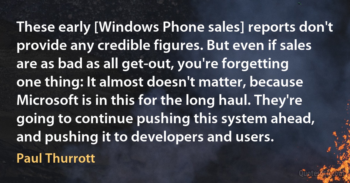 These early [Windows Phone sales] reports don't provide any credible figures. But even if sales are as bad as all get-out, you're forgetting one thing: It almost doesn't matter, because Microsoft is in this for the long haul. They're going to continue pushing this system ahead, and pushing it to developers and users. (Paul Thurrott)