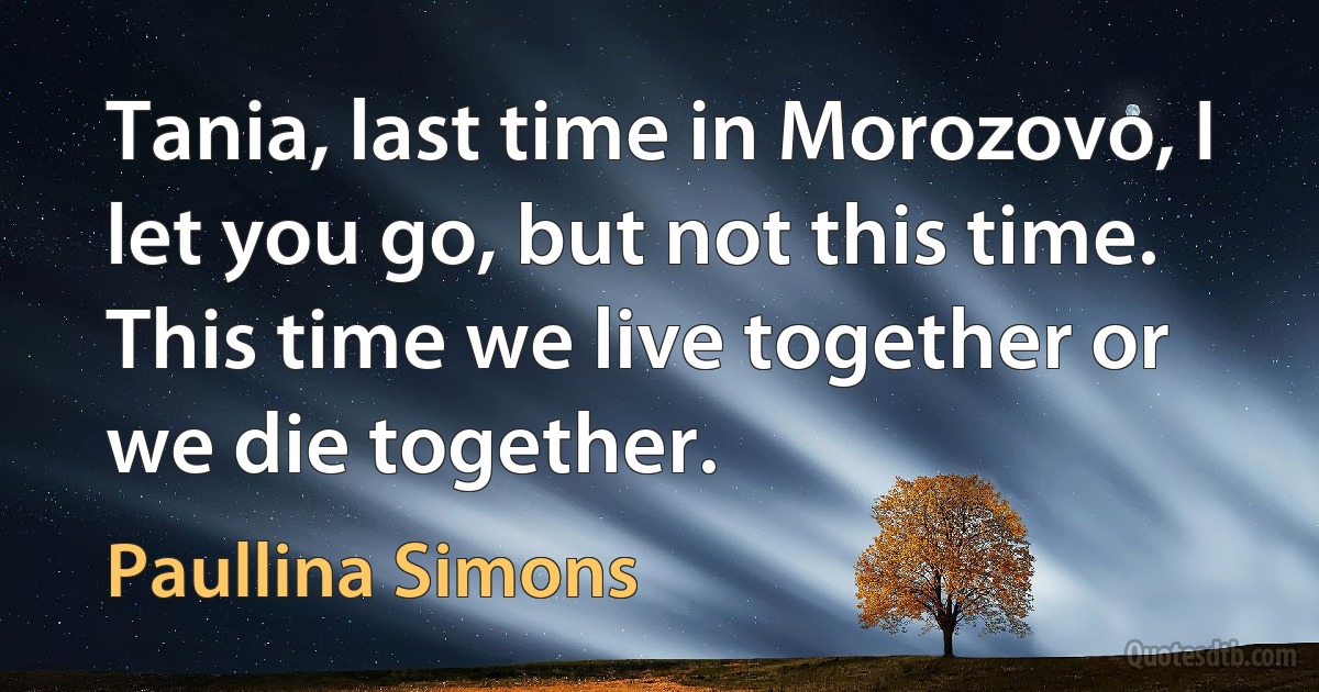 Tania, last time in Morozovo, I let you go, but not this time. This time we live together or we die together. (Paullina Simons)