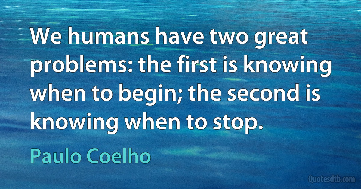 We humans have two great problems: the first is knowing when to begin; the second is knowing when to stop. (Paulo Coelho)