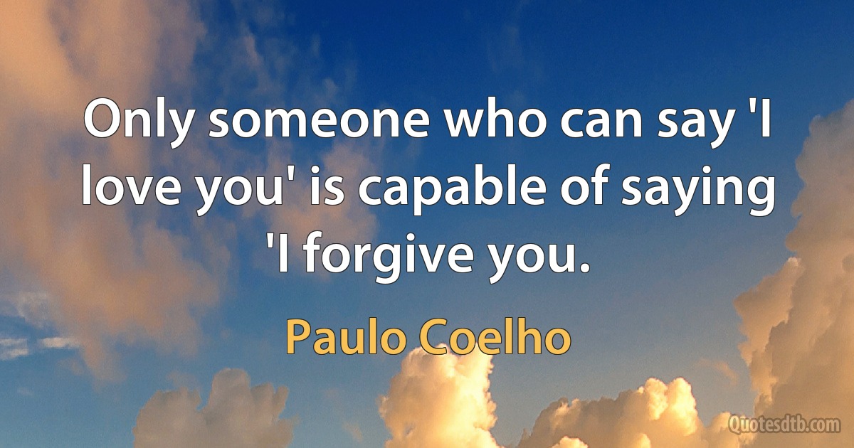 Only someone who can say 'I love you' is capable of saying 'I forgive you. (Paulo Coelho)