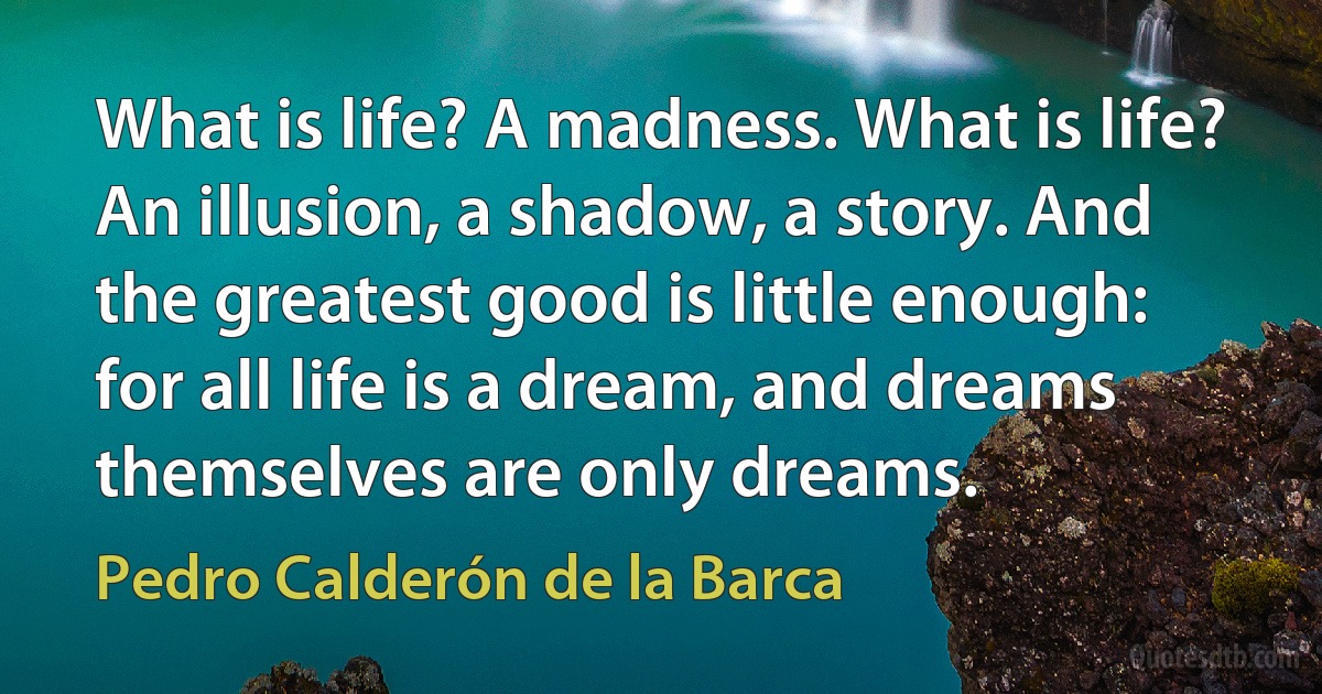 What is life? A madness. What is life? An illusion, a shadow, a story. And the greatest good is little enough: for all life is a dream, and dreams themselves are only dreams. (Pedro Calderón de la Barca)