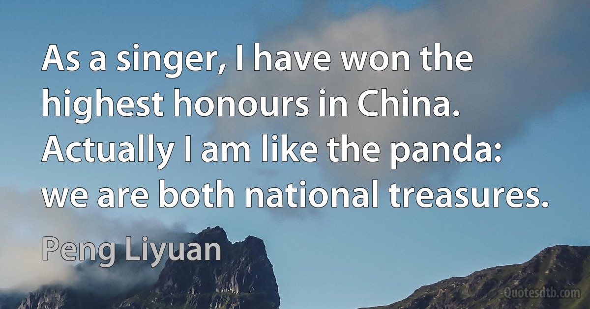 As a singer, I have won the highest honours in China. Actually I am like the panda: we are both national treasures. (Peng Liyuan)