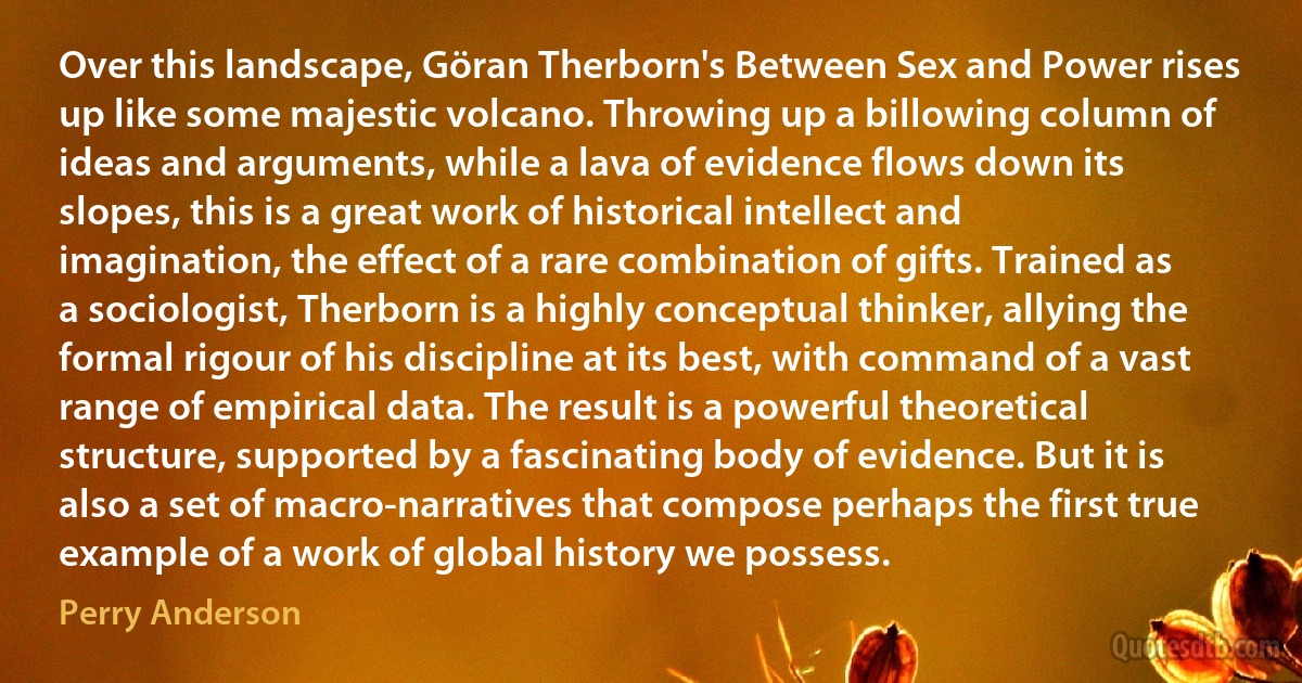 Over this landscape, Göran Therborn's Between Sex and Power rises up like some majestic volcano. Throwing up a billowing column of ideas and arguments, while a lava of evidence flows down its slopes, this is a great work of historical intellect and imagination, the effect of a rare combination of gifts. Trained as a sociologist, Therborn is a highly conceptual thinker, allying the formal rigour of his discipline at its best, with command of a vast range of empirical data. The result is a powerful theoretical structure, supported by a fascinating body of evidence. But it is also a set of macro-narratives that compose perhaps the first true example of a work of global history we possess. (Perry Anderson)