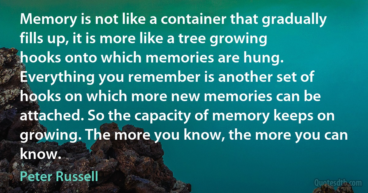 Memory is not like a container that gradually fills up, it is more like a tree growing hooks onto which memories are hung. Everything you remember is another set of hooks on which more new memories can be attached. So the capacity of memory keeps on growing. The more you know, the more you can know. (Peter Russell)