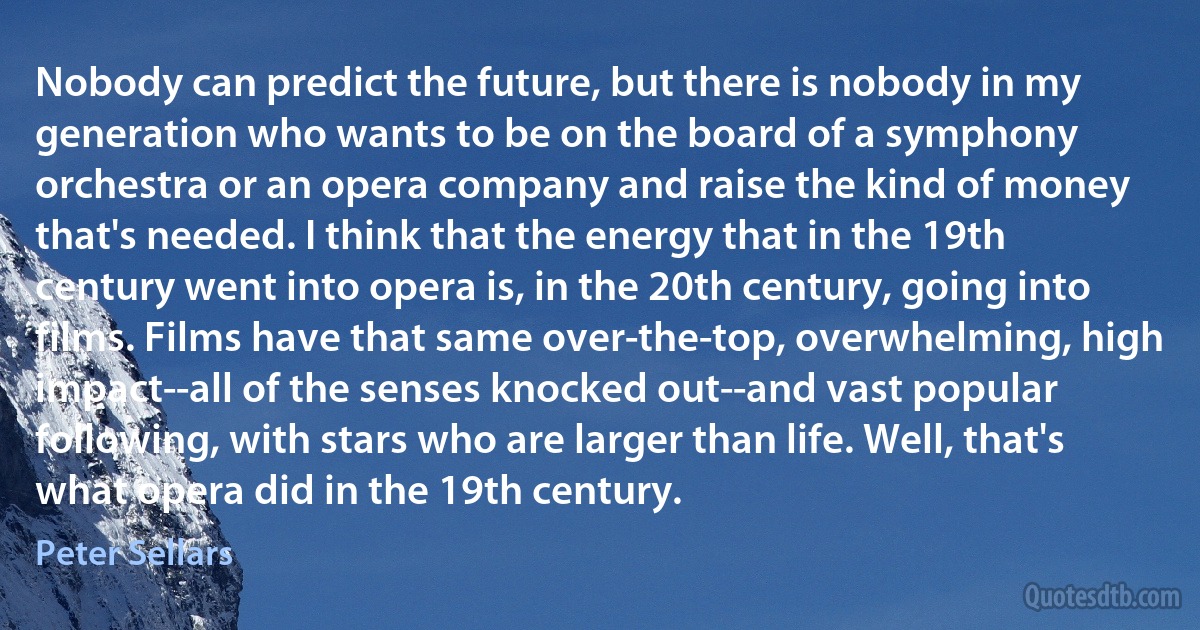 Nobody can predict the future, but there is nobody in my generation who wants to be on the board of a symphony orchestra or an opera company and raise the kind of money that's needed. I think that the energy that in the 19th century went into opera is, in the 20th century, going into films. Films have that same over-the-top, overwhelming, high impact--all of the senses knocked out--and vast popular following, with stars who are larger than life. Well, that's what opera did in the 19th century. (Peter Sellars)