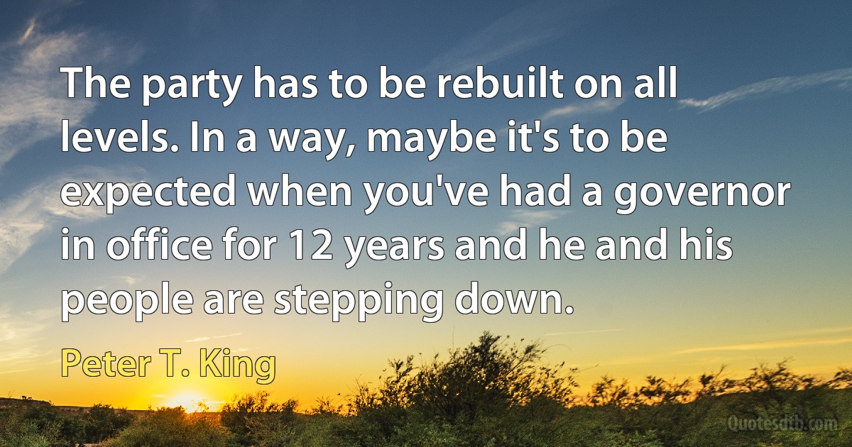 The party has to be rebuilt on all levels. In a way, maybe it's to be expected when you've had a governor in office for 12 years and he and his people are stepping down. (Peter T. King)