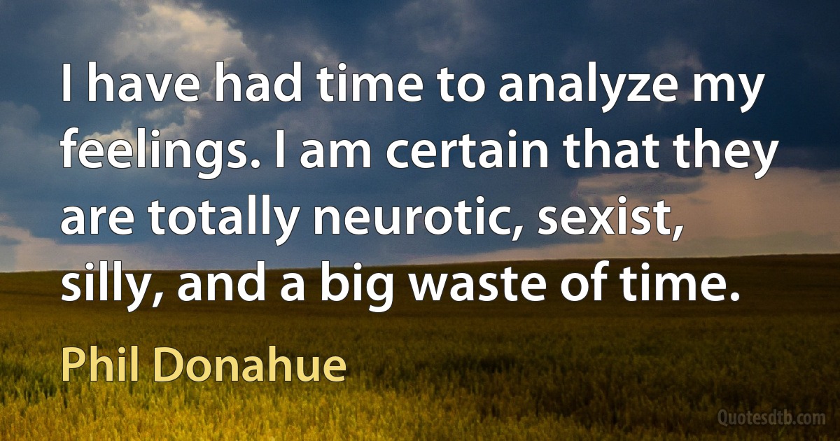 I have had time to analyze my feelings. I am certain that they are totally neurotic, sexist, silly, and a big waste of time. (Phil Donahue)