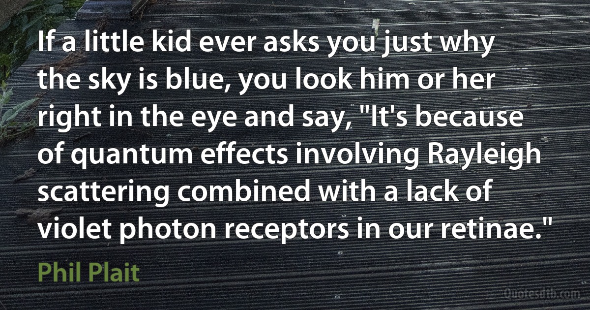 If a little kid ever asks you just why the sky is blue, you look him or her right in the eye and say, "It's because of quantum effects involving Rayleigh scattering combined with a lack of violet photon receptors in our retinae." (Phil Plait)