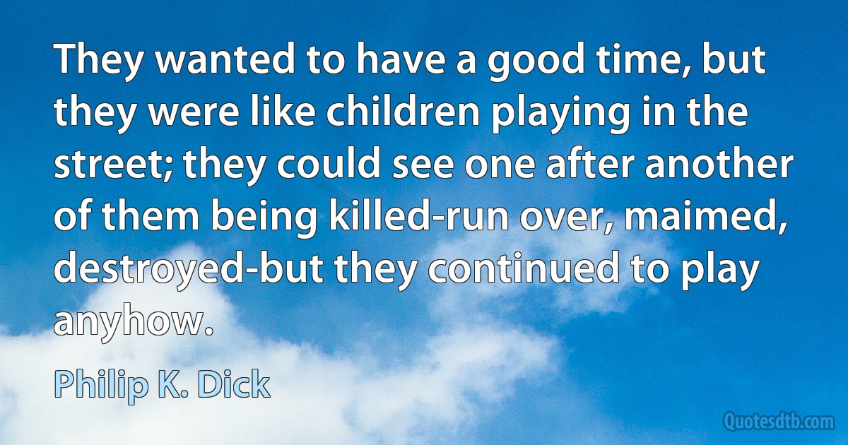 They wanted to have a good time, but they were like children playing in the street; they could see one after another of them being killed-run over, maimed, destroyed-but they continued to play anyhow. (Philip K. Dick)