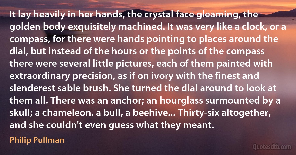 It lay heavily in her hands, the crystal face gleaming, the golden body exquisitely machined. It was very like a clock, or a compass, for there were hands pointing to places around the dial, but instead of the hours or the points of the compass there were several little pictures, each of them painted with extraordinary precision, as if on ivory with the finest and slenderest sable brush. She turned the dial around to look at them all. There was an anchor; an hourglass surmounted by a skull; a chameleon, a bull, a beehive... Thirty-six altogether, and she couldn't even guess what they meant. (Philip Pullman)