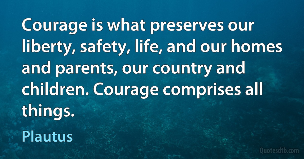 Courage is what preserves our liberty, safety, life, and our homes and parents, our country and children. Courage comprises all things. (Plautus)