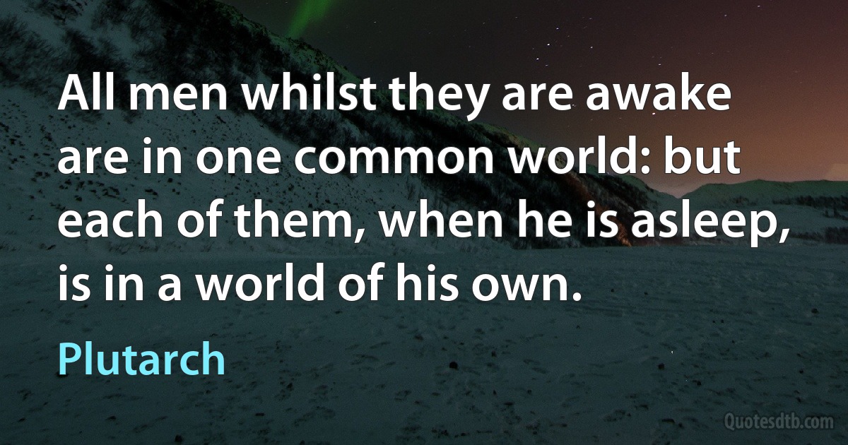 All men whilst they are awake are in one common world: but each of them, when he is asleep, is in a world of his own. (Plutarch)