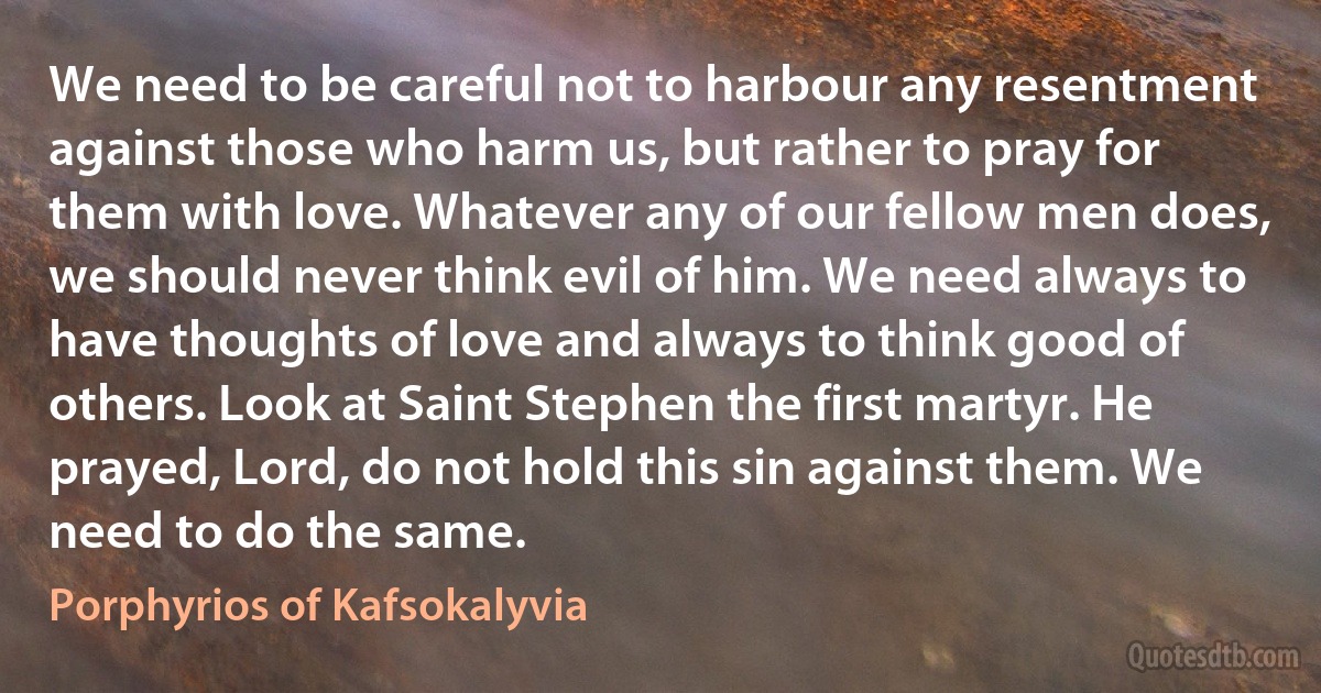 We need to be careful not to harbour any resentment against those who harm us, but rather to pray for them with love. Whatever any of our fellow men does, we should never think evil of him. We need always to have thoughts of love and always to think good of others. Look at Saint Stephen the first martyr. He prayed, Lord, do not hold this sin against them. We need to do the same. (Porphyrios of Kafsokalyvia)