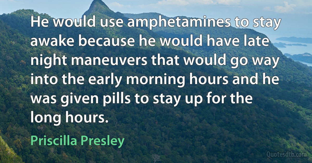 He would use amphetamines to stay awake because he would have late night maneuvers that would go way into the early morning hours and he was given pills to stay up for the long hours. (Priscilla Presley)