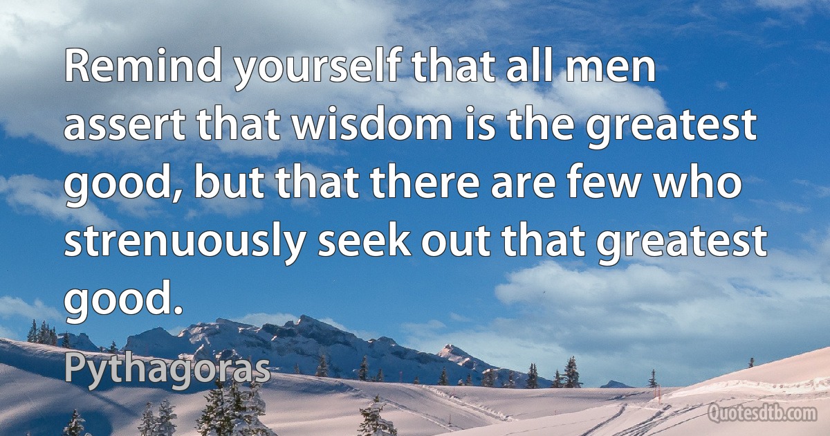 Remind yourself that all men assert that wisdom is the greatest good, but that there are few who strenuously seek out that greatest good. (Pythagoras)