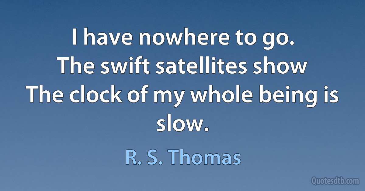 I have nowhere to go.
The swift satellites show
The clock of my whole being is slow. (R. S. Thomas)