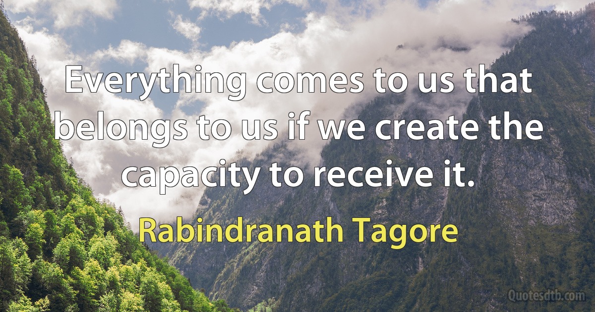 Everything comes to us that belongs to us if we create the capacity to receive it. (Rabindranath Tagore)