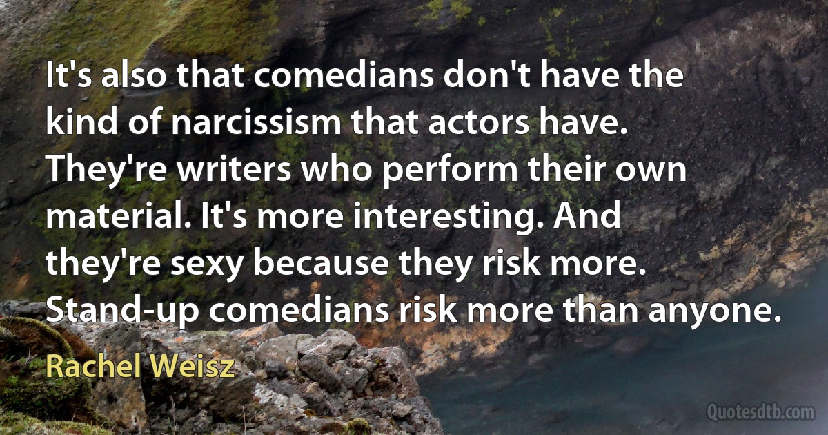 It's also that comedians don't have the kind of narcissism that actors have. They're writers who perform their own material. It's more interesting. And they're sexy because they risk more. Stand-up comedians risk more than anyone. (Rachel Weisz)