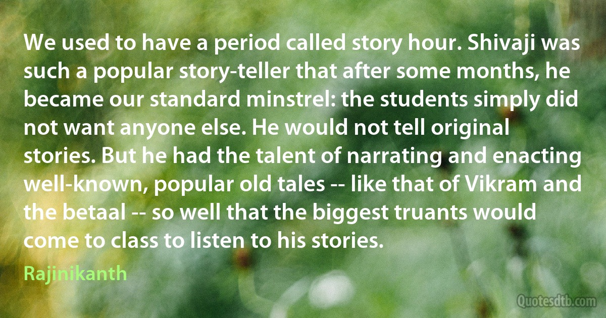 We used to have a period called story hour. Shivaji was such a popular story-teller that after some months, he became our standard minstrel: the students simply did not want anyone else. He would not tell original stories. But he had the talent of narrating and enacting well-known, popular old tales -- like that of Vikram and the betaal -- so well that the biggest truants would come to class to listen to his stories. (Rajinikanth)