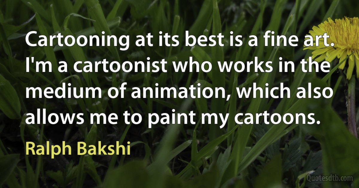 Cartooning at its best is a fine art. I'm a cartoonist who works in the medium of animation, which also allows me to paint my cartoons. (Ralph Bakshi)