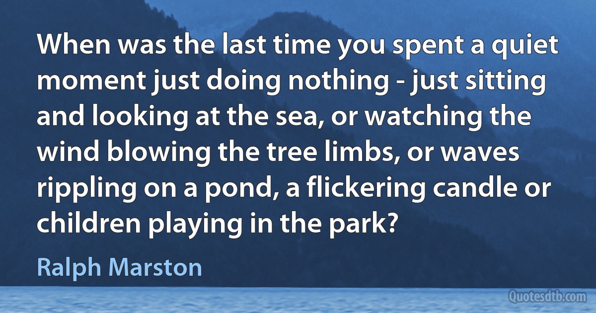 When was the last time you spent a quiet moment just doing nothing - just sitting and looking at the sea, or watching the wind blowing the tree limbs, or waves rippling on a pond, a flickering candle or children playing in the park? (Ralph Marston)