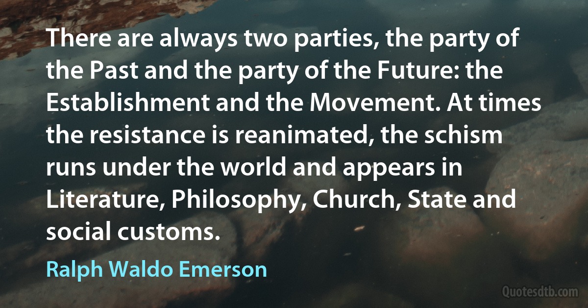 There are always two parties, the party of the Past and the party of the Future: the Establishment and the Movement. At times the resistance is reanimated, the schism runs under the world and appears in Literature, Philosophy, Church, State and social customs. (Ralph Waldo Emerson)