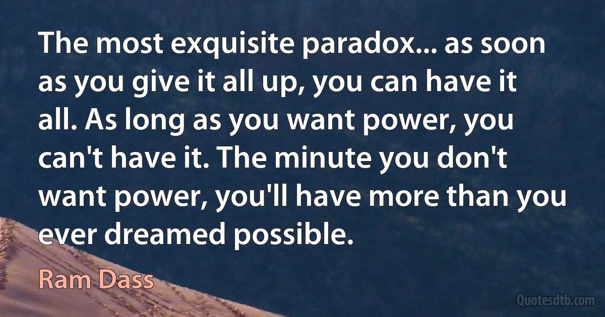 The most exquisite paradox... as soon as you give it all up, you can have it all. As long as you want power, you can't have it. The minute you don't want power, you'll have more than you ever dreamed possible. (Ram Dass)