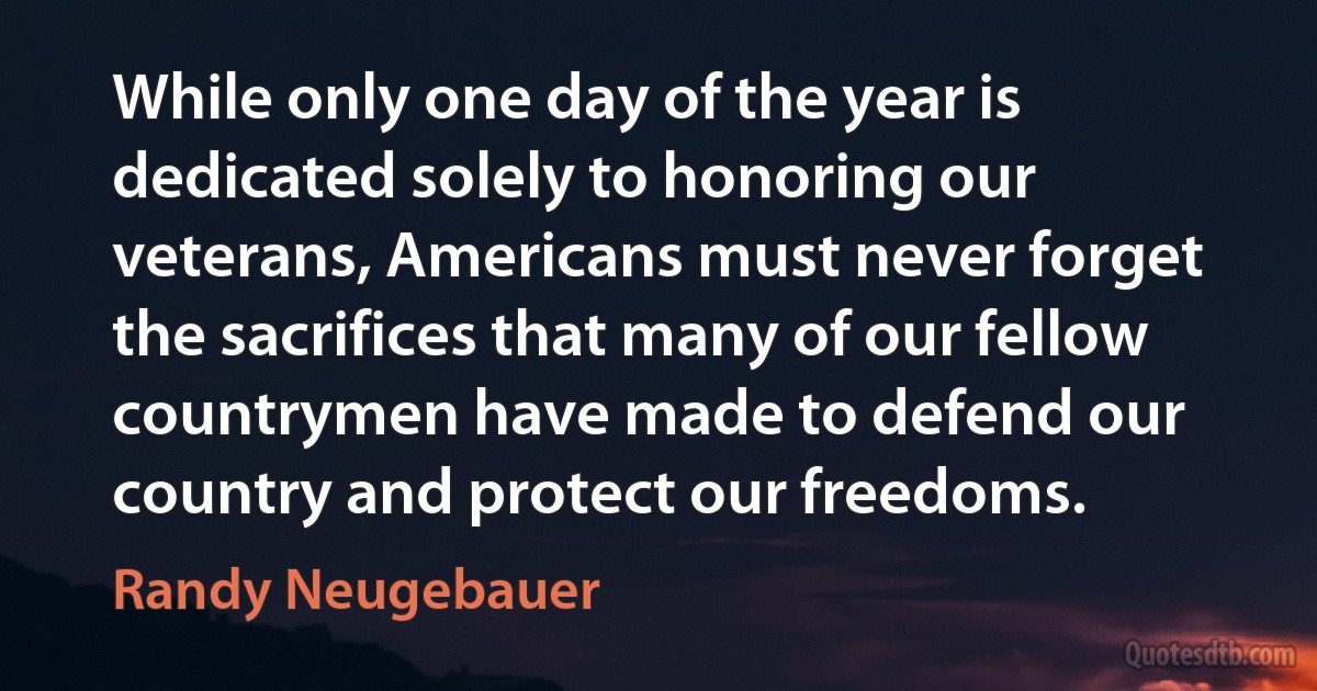 While only one day of the year is dedicated solely to honoring our veterans, Americans must never forget the sacrifices that many of our fellow countrymen have made to defend our country and protect our freedoms. (Randy Neugebauer)