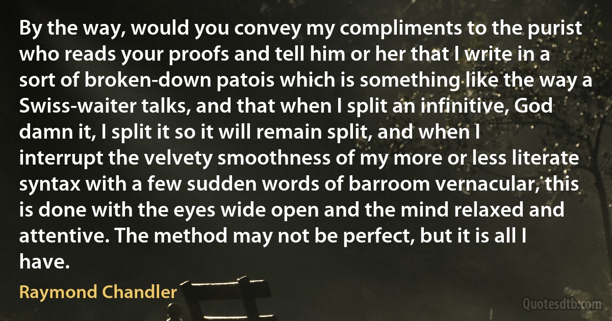 By the way, would you convey my compliments to the purist who reads your proofs and tell him or her that I write in a sort of broken-down patois which is something like the way a Swiss-waiter talks, and that when I split an infinitive, God damn it, I split it so it will remain split, and when I interrupt the velvety smoothness of my more or less literate syntax with a few sudden words of barroom vernacular, this is done with the eyes wide open and the mind relaxed and attentive. The method may not be perfect, but it is all I have. (Raymond Chandler)