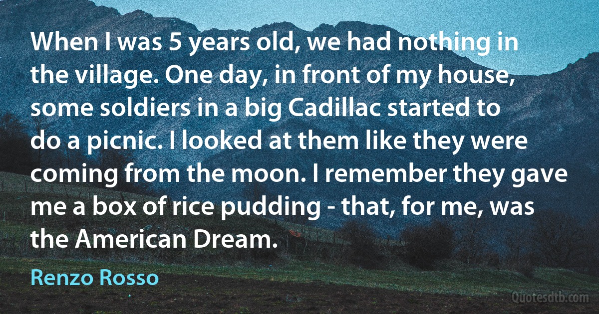 When I was 5 years old, we had nothing in the village. One day, in front of my house, some soldiers in a big Cadillac started to do a picnic. I looked at them like they were coming from the moon. I remember they gave me a box of rice pudding - that, for me, was the American Dream. (Renzo Rosso)