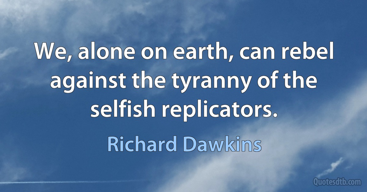 We, alone on earth, can rebel against the tyranny of the selfish replicators. (Richard Dawkins)