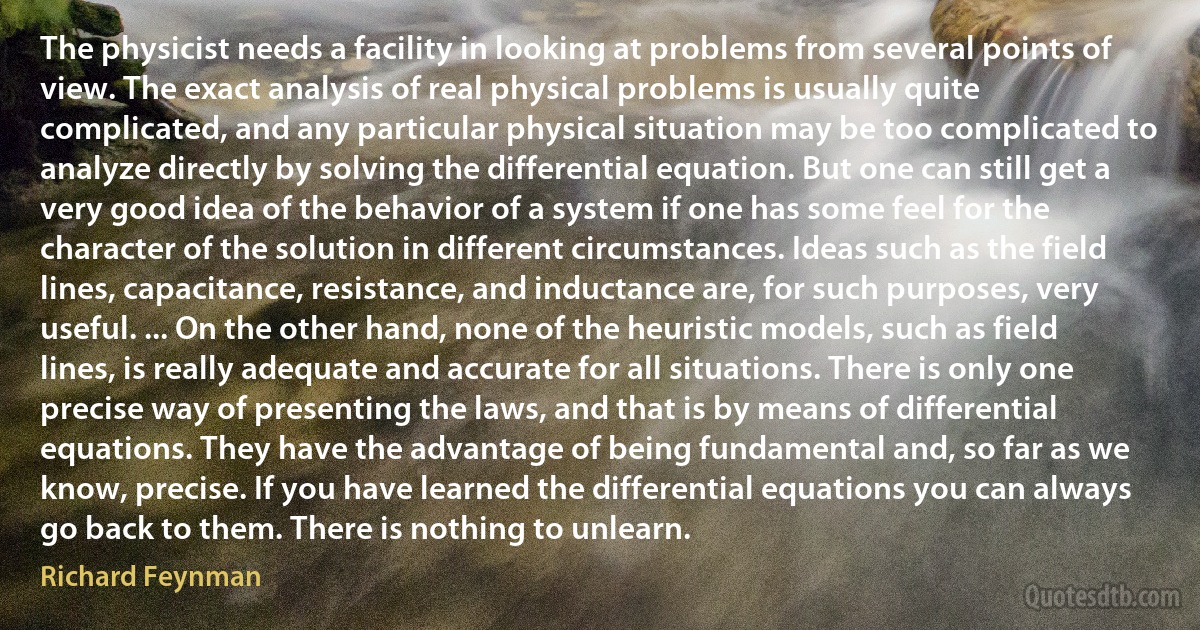 The physicist needs a facility in looking at problems from several points of view. The exact analysis of real physical problems is usually quite complicated, and any particular physical situation may be too complicated to analyze directly by solving the differential equation. But one can still get a very good idea of the behavior of a system if one has some feel for the character of the solution in different circumstances. Ideas such as the field lines, capacitance, resistance, and inductance are, for such purposes, very useful. ... On the other hand, none of the heuristic models, such as field lines, is really adequate and accurate for all situations. There is only one precise way of presenting the laws, and that is by means of differential equations. They have the advantage of being fundamental and, so far as we know, precise. If you have learned the differential equations you can always go back to them. There is nothing to unlearn. (Richard Feynman)