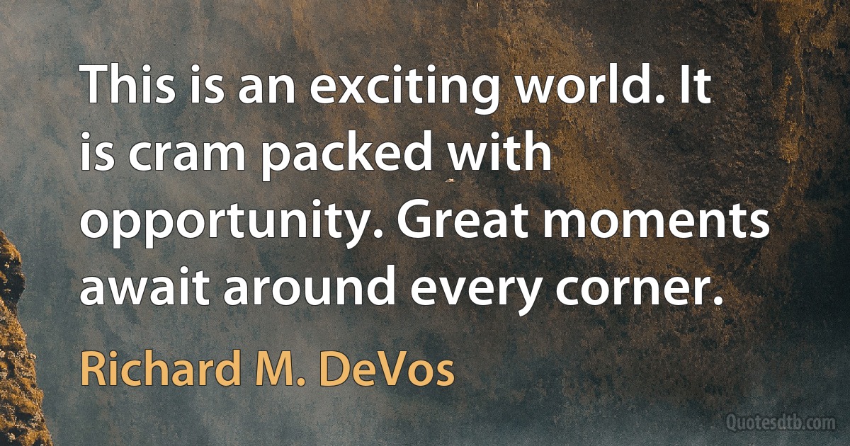 This is an exciting world. It is cram packed with opportunity. Great moments await around every corner. (Richard M. DeVos)