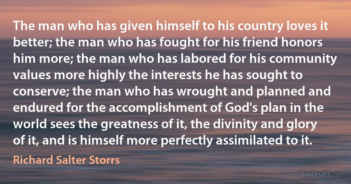 The man who has given himself to his country loves it better; the man who has fought for his friend honors him more; the man who has labored for his community values more highly the interests he has sought to conserve; the man who has wrought and planned and endured for the accomplishment of God's plan in the world sees the greatness of it, the divinity and glory of it, and is himself more perfectly assimilated to it. (Richard Salter Storrs)