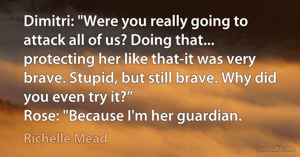 Dimitri: "Were you really going to attack all of us? Doing that... protecting her like that-it was very brave. Stupid, but still brave. Why did you even try it?”
Rose: "Because I'm her guardian. (Richelle Mead)