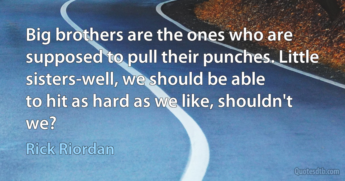 Big brothers are the ones who are supposed to pull their punches. Little sisters-well, we should be able
to hit as hard as we like, shouldn't we? (Rick Riordan)